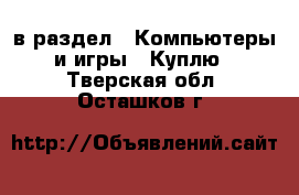  в раздел : Компьютеры и игры » Куплю . Тверская обл.,Осташков г.